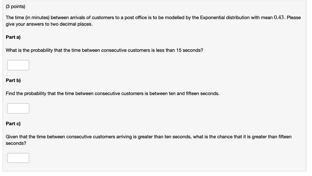 The time (in minutes) between arrivals of customers to a post office is to be modelled by the Exponential distribution with mean 0.43. Please give your answers to two decimal places.
Part a)
What is the probability that the time between consecutive customers is less than 15 seconds?
Part b)
Find the probability that the time between consecutive customers is between ten and fifteen seconds.
Part c)
Given that the time between consecutive customers arriving is greater than ten seconds, what is the chance that it is greater than fifteen seconds?