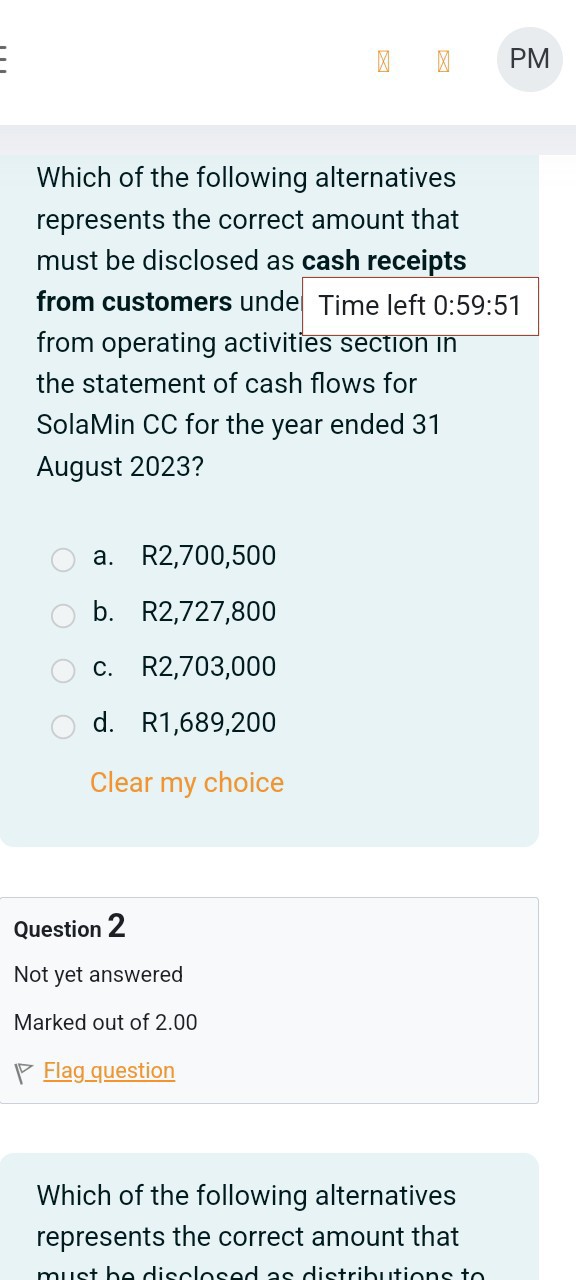 Which of the following alternatives represents the correct amount that must be disclosed as cash receipts from customers unde Time left 0:59:51 from operating activities section in the statement of cash flows for SolaMin CC for the year ended 31 August 2023?
a. R 2,700,500
b. R 2,727,800
c. R 2,703,000
d. R 1,689,200
Clear my choice

Question 2
Not yet answered
Marked out of 2.00
Flagquestion
Which of the following alternatives represents the correct amount that