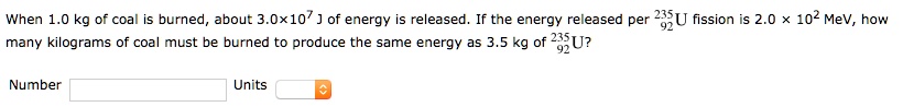 When 1.0 kg of coal is burned, about 3.0x10^7 J of energy is released. If the energy released per 235/92 U fission is 2.0 x 10^2 MeV, how many kilograms of coal must be burned to produce the same energy as 3.5 kg of 235/92 U?

Number
Units