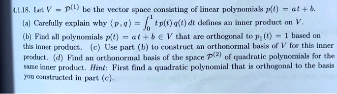 4.1.18. Let V = P^(1) be the vector space consisting of linear polynomials p(t) = at + b.
(a) Carefully explain why ?p, q? = ?0^1 t p(t) q(t) dt defines an inner product on V.
(b) Find all polynomials p(t) = at + b ? V that are orthogonal to p1(t) = 1 based on this inner product. (c) Use part (b) to construct an orthonormal basis of V for this inner product. (d) Find an orthonormal basis of the space P^(2) of quadratic polynomials for the same inner product. Hint: First find a quadratic polynomial that is orthogonal to the basis you constructed in part (c).