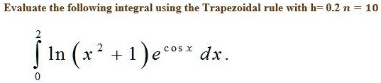 Evaluate the following integral using the Trapezoidal rule with h=0.2 n = 10
int0^2 ln(x^2 + 1)e^cos x dx.