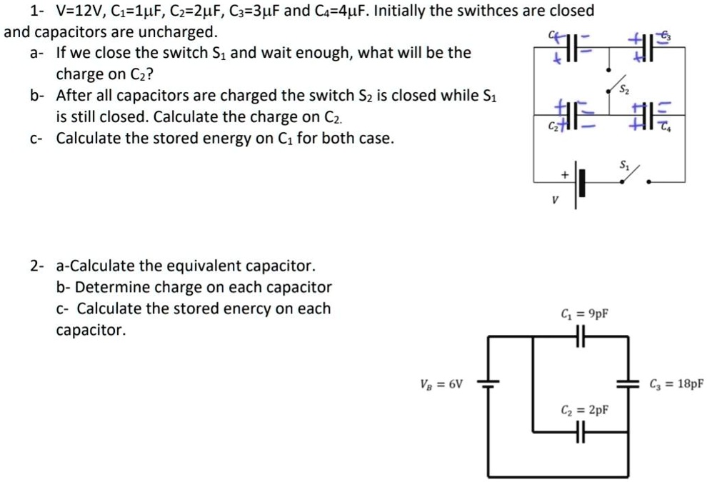 1- V=12V, C?=1µF, C?=2µF, C?=3µF and C?=4µF. Initially the swithces are closed and capacitors are uncharged.
a- If we close the switch S? and wait enough, what will be the charge on C??
b- After all capacitors are charged the switch S? is closed while S? is still closed. Calculate the charge on C?.
c- Calculate the stored energy on C? for both case.
2- a-Calculate the equivalent capacitor.
b- Determine charge on each capacitor
c- Calculate the stored energy on each capacitor.