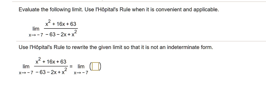 Evaluate the following limit. Use l'Hôpital's Rule when it is convenient and applicable.
lim x?-7 (x² + 16x + 63) / (-63 - 2x + x²)
Use l'Hôpital's Rule to rewrite the given limit so that it is not an indeterminate form.
lim x?-7 (x² + 16x + 63) / (-63 - 2x + x²) = lim x?-7 ( )