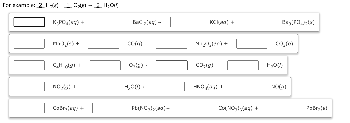 For example:  2 H2(g) + 1 O2(g) ? 2 H2O(l)
[ ] K3PO4(aq) + [ ] BaCl2(aq) ? [ ] KCl(aq) + [ ] Ba3(PO4)2(s)
[ ] MnO2(s) + [ ] CO(g) ? [ ] Mn2O3(aq) + [ ] CO2(g)
[ ] C4H10(g) + [ ] O2(g) ? [ ] CO2(g) + [ ] H2O(l)
[ ] NO2(g) + [ ] H2O(l) ? [ ] HNO3(aq) + [ ] NO(g)
[ ] CoBr3(aq) + [ ] Pb(NO3)2(aq) ? [ ] Co(NO3)3(aq) + [ ] PbBr2(s)