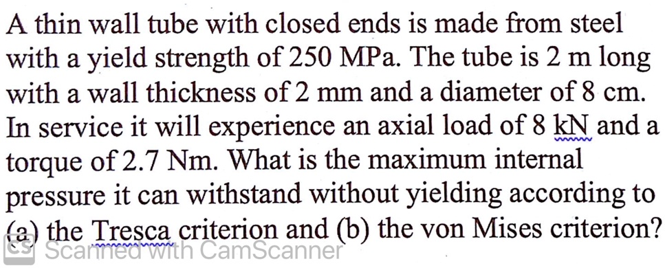 A thin wall tube with closed ends is made from steel with a yield strength of 250 MPa. The tube is 2 m long with a wall thickness of 2 mm and a diameter of 8 cm. In service it will experience an axial load of 8 kN and a torque of 2.7 Nm. What is the maximum internal pressure it can withstand without yielding according to (a) the Tresca criterion and (b) the von Mises criterion?