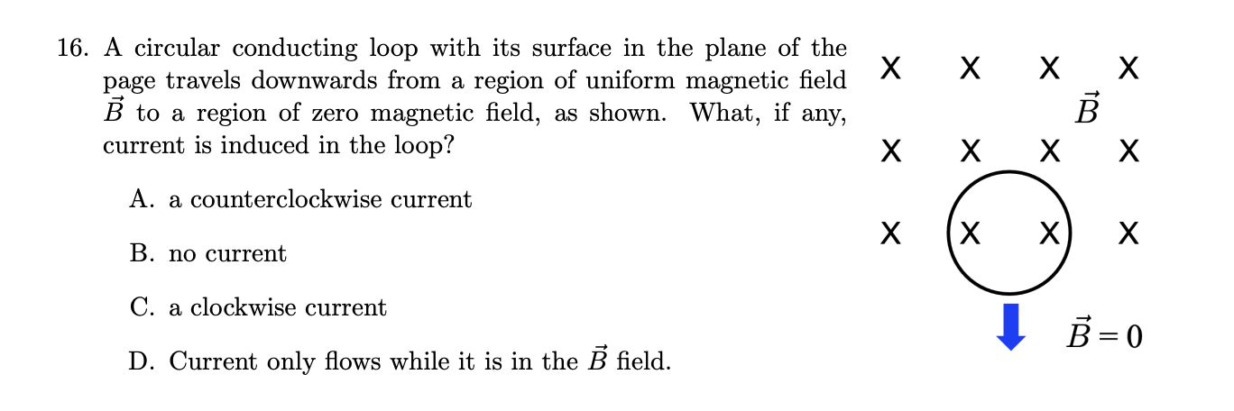 16. A circular conducting loop with its surface in the plane of the page travels downwards from a region of uniform magnetic field vecB to a region of zero magnetic field, as shown. What, if any, current is induced in the loop?

A. a counterclockwise current
B. no current
C. a clockwise current
D. Current only flows while it is in the vecB field.