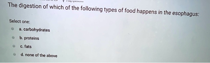 The digestion of which of the following types of food happens in the esophagus:

Select one:
a. carbohydrates
b. proteins
c. fats
d. none of the above