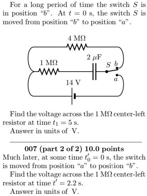 For a long period of time the switch S is in position "b". At t = 0 s, the switch S is moved from position "b" to position "a".

4 M?
2 µF
1 M?
S b a
14 V

Find the voltage across the 1 M? center-left resistor at time t1 = 5 s. Answer in units of V.

007 (part 2 of 2) 10.0 points
Much later, at some time t'0 = 0 s, the switch is moved from position "a" to position "b". Find the voltage across the 1 M? center-left resistor at time t' = 2.2 s. Answer in units of V.