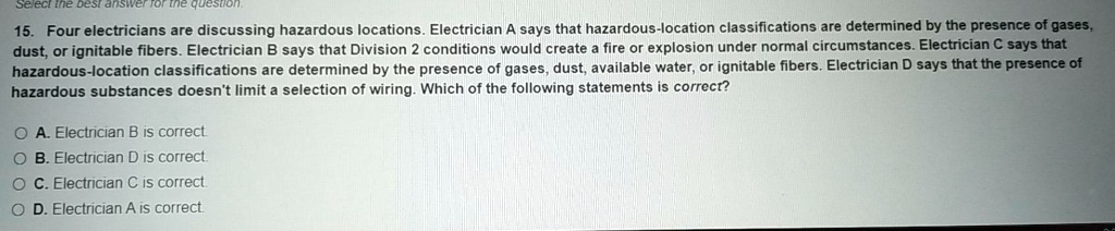 15. Four electricians are discussing hazardous locations. Electrician A says that hazardous-location classifications are determined by the presence of gases, dust, or ignitable fibers. Electrician B says that Division 2 conditions would create a fire or explosion under normal circumstances. Electrician C says that hazardous-location classifications are determined by the presence of gases, dust, available water, or ignitable fibers. Electrician D says that the presence of hazardous substances doesn't limit a selection of wiring. Which of the following statements is correct?
A. Electrician B is correct.
B. Electrician D is correct.
C. Electrician C is correct.
D. Electrician A is correct.