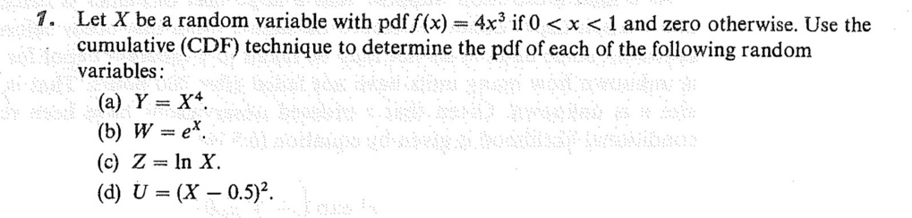 1. Let X be a random variable with pdf f(x) = 4x³ if 0 < x < 1 and zero otherwise. Use the cumulative (CDF) technique to determine the pdf of each of the following random variables: (a) Y = X?. (b) W = e^X. (c) Z = ln X. (d) U = (X - 0.5)².