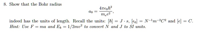 8. Show that the Bohr radius
a0 = 4??0?² / mee² ,
indeed has the units of length. Recall the units: [?] = J · s, [?0] = N?¹m?²C² and [e] = C. Hint: Use F = ma and Ek = 1/2mv² to convert N and J to SI units.