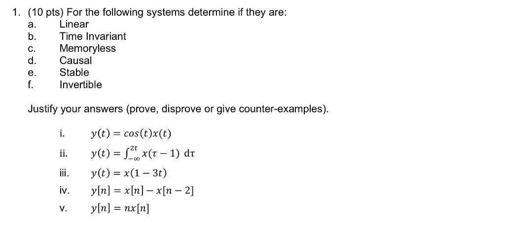 1. (10 pts) For the following systems determine if they are:
a. Linear
b. Time Invariant
c. Memoryless
d. Causal
e. Stable
f. Invertible
Justify your answers (prove, disprove or give counter-examples).
i. y(t) = cos(t)x(t)
ii. y(t) = int-infty^2t x(	au - 1) ,d	au
iii. y(t) = x(1 - 3t)
iv. y[n] = x[n] - x[n - 2]
v. y[n] = nx[n]