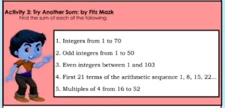 Activity 3: Try Another Sum: by Fitz Mazk
Find the sum of each of the following.
1. Integers from 1 to 70
2. Odd integers from 1 to 50
3. Even integers between 1 and 103
4. First 21 terms of the arithmetic sequence 1, 8, 15, 22...
5. Multiples of 4 from 16 to 52