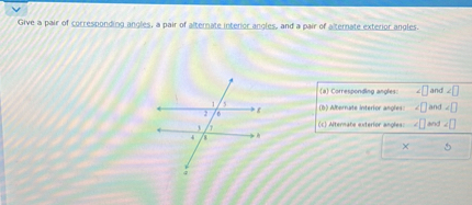Give a pair of corresponding angles, a pair of alternate interior angles, and a pair of alternate exterior angles.
(a) Corresponding angles: ?[ ] and ?[ ]
(b) Alternate interior angles: ?[ ] and ?[ ]
(c) Alternate exterior angles: ?[ ] and ?[ ]