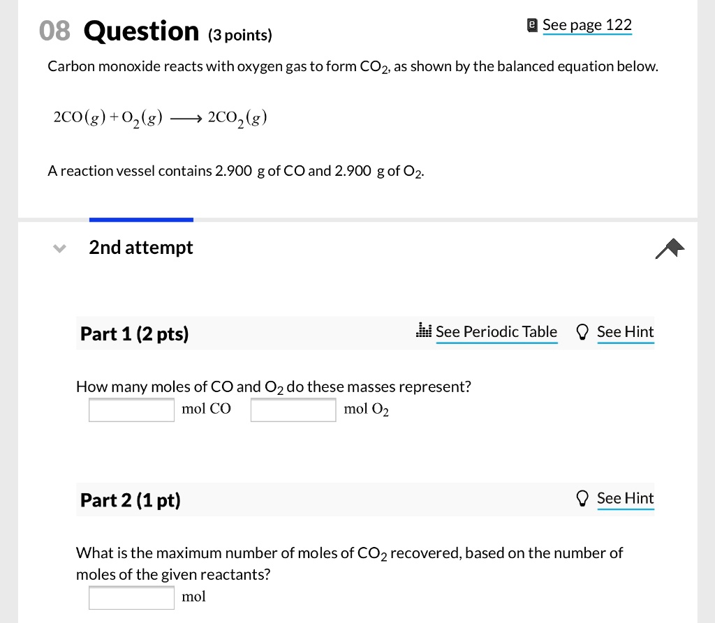 Carbon monoxide reacts with oxygen gas to form CO2, as shown by the balanced equation below:

2CO(g) + O2(g) ? 2CO2(g)

A reaction vessel contains 2.900 g of CO and 2.900 g of O2.

Part 1 (2 pts)

How many moles of CO and O2 do these masses represent?
mol CO
mol O2

Part 2 (1 pt)

What is the maximum number of moles of CO2 recovered, based on the number of moles of the given reactants?
mol