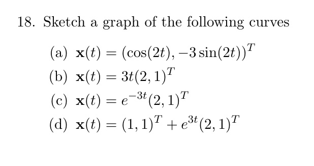 18. Sketch a graph of the following curves
(a) x(t) = (cos(2t), -3sin(2t))^T
(b) x(t) = 3t(2, 1)^T
(c) x(t) = e^-3t(2, 1)^T
(d) x(t) = (1, 1)^T + e^3t(2, 1)^T