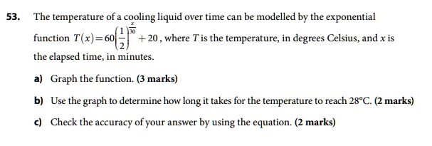 53. The temperature of a cooling liquid over time can be modelled by the exponential function T(x) = 60(1/2)^(x/30) + 20, where T is the temperature, in degrees Celsius, and x is the elapsed time, in minutes.

a) Graph the function. (3 marks)

b) Use the graph to determine how long it takes for the temperature to reach 28°C. (2 marks)

c) Check the accuracy of your answer by using the equation. (2 marks)