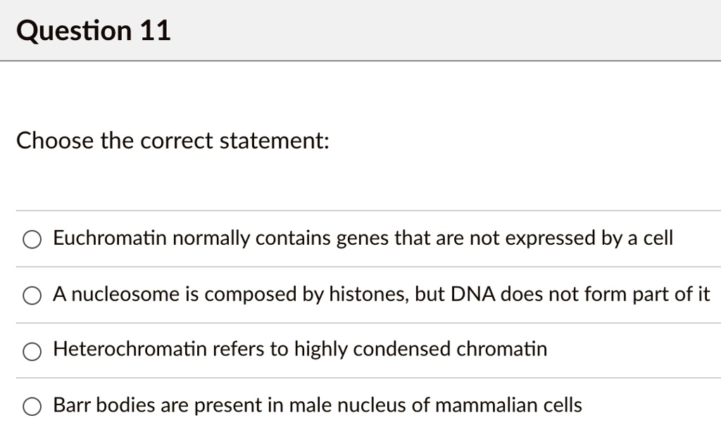 Choose the correct statement:
Euchromatin normally contains genes that are not expressed by a cell
A nucleosome is composed by histones, but DNA does not form part of it
Heterochromatin refers to highly condensed chromatin
Barr bodies are present in male nucleus of mammalian cells