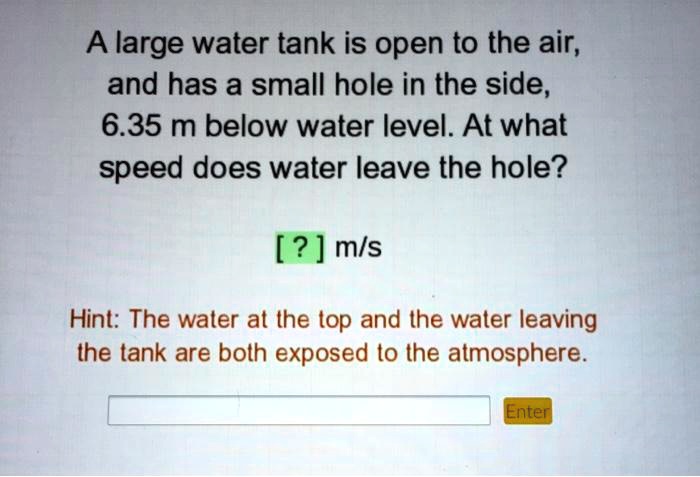 A large water tank is open to the air,
and has a small hole in the side,
6.35 m below water level. At what
speed does water leave the hole?

[ ? ] m/s

Hint: The water at the top and the water leaving
the tank are both exposed to the atmosphere.