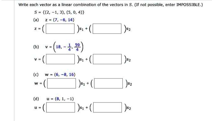 Write each vector as a linear combination of the vectors in S. (If not possible, enter IMPOSSIBLE.)
S = (2, -1, 3), (5, 0, 4)
(a) z = (7, -6, 14)
z = ( )s1 + ( )s2
(b) v = (18, -1/4, 59/4)
v = ( )s1 + ( )s2
(c) w = (6, -8, 16)
w = ( )s1 + ( )s2
(d) u = (8, 1, -1)
u = ( )s1 + ( )s2