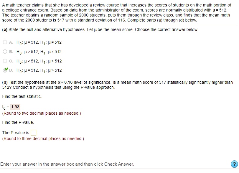 A math teacher claims that she has developed a review course that increases the scores of students on the math portion of a college entrance exam. Based on data from the administrator of the exam, scores are normally distributed with ? = 512. The teacher obtains a random sample of 2000 students, puts them through the review class, and finds that the mean math score of the 2000 students is 517 with a standard deviation of 116. Complete parts (a) through (d) below.

(a) State the null and alternative hypotheses. Let ? be the mean score. Choose the correct answer below.

A. H0: ? = 512, H1: ? ? 512
B. H0: ? > 512, H1: ? ? 512
C. H0: ? < 512, H1: ? > 512
D. H0: ? = 512, H1: ? > 512

(b) Test the hypothesis at the ? = 0.10 level of significance. Is a mean math score of 517 statistically significantly higher than 512? Conduct a hypothesis test using the P-value approach.

Find the test statistic.
t0 = 1.93
(Round to two decimal places as needed.)

Find the P-value.
The P-value is [ ].
(Round to three decimal places as needed.)