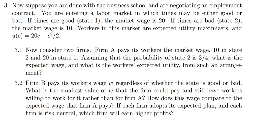 3. Now suppose you are done with the business school and are negotiating an employment
contract. You are entering a labor market in which times may be either good or
bad. If times are good (state 1), the market wage is 20. If times are bad (state 2),
the market wage is 10. Workers in this market are expected utility maximizers, and
u(c) = 20c - c^2/2.
3.1 Now consider two firms. Firm A pays its workers the market wage, 10 in state
2 and 20 in state 1. Assuming that the probability of state 2 is 3/4, what is the
expected wage, and what is the workers' expected utility, from such an arrange-
ment?
3.2 Firm B pays its workers wage w regardless of whether the state is good or bad.
What is the smallest value of w that the firm could pay and still have workers
willing to work for it rather than for firm A? How does this wage compare to the
expected wage that firm A pays? If each firm adopts its expected plan, and each
firm is risk neutral, which firm will earn higher profits?
