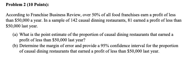 According to Franchise Business Review, over 50% of all food franchises earn a profit of less than $50,000 a year. In a sample of 142 causal dinning restaurants, 81 earned a profit of less than $50,000 last year. (a) What is the point estimate of the proportion of causal dining restaurants that earned a profit of less than $50,000 last year? (b) Determine the margin of error and provide a 95% confidence interval for the proportion of causal dining restaurants that earned a profit of less than $50,000 last year.