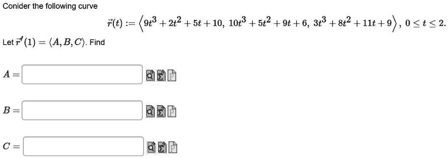 Conider the following curve

r(t) := <9t^3 + 2t^2 + 5t + 10, 10t^3 + 5t^2 + 9t + 6, 3t^3 + 8t^2 + 11t + 9>, 0 ? t ? 2.

Let r'(1) = <A, B, C>. Find

A =
B =
C =
