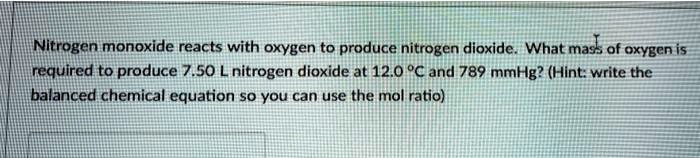 Nitrogen monoxide reacts with oxygen to produce nitrogen dioxide. What mass of oxygen is required to produce 7.50 L nitrogen dioxide at 12.0 °C and 789 mmHg? (Hint: write the balanced chemical equation so you can use the mol ratio)