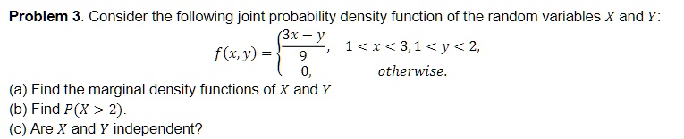 Problem 3. Consider the following joint probability density function of the random variables X and Y:
eginequation*
f(x, y) = egincases
frac3x - y9,     1 < x < 3, 1 < y < 2, 0,     	extotherwise.
endcases
endequation*
(a) Find the marginal density functions of X and Y.
(b) Find P(X > 2).
(c) Are X and Y independent?