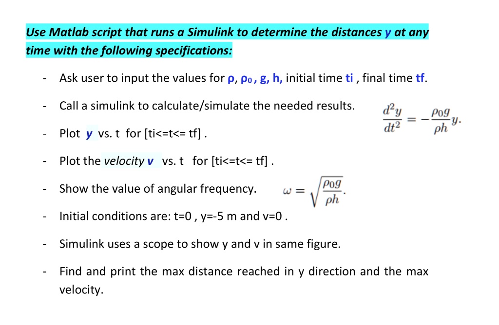 Use Matlab script that runs a Simulink to determine the distances y at any
time with the following specifications:
- Ask user to input the values for p, p0, g, h, initial time ti, final time tf.
- Call a simulink to calculate/simulate the needed results.
- Plot y vs. t for [ti<=t<=tf].
- Plot the velocity v vs. t for [ti<=t<=tf] .
- Show the value of angular frequency.  ω = √((p0g)/(ph)).
- Initial conditions are: t=0, y=-5 m and v=0.
- Simulink uses a scope to show y and v in same figure.
- Find and print the max distance reached in y direction and the max
velocity.