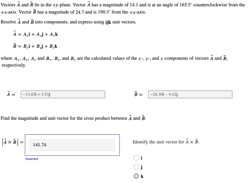 Vectors A and B lie in the xy-plane. Vector A has a magnitude of 14.1 and is at an angle of 165.5° counterclockwise from the +x-axis. Vector B has a magnitude of 24.7 and is 190.3° from the +x-axis.

Resolve A and B into components, and express using ijk unit vectors,

A = Ax i + Ay j + Az k
B = Bx i + By j + Bz k

where Ax, Ay, Az and Bx, By, and Bz are the calculated values of the x-, y-, and z-components of vectors A and B, respectively.

A = -13.65i + 3.53j
B = -24.30i - 4.42j

Find the magnitude and unit vector for the cross product between A and B.

|A x B| = 141.74

Identify the unit vector for A x B.
i
j
k