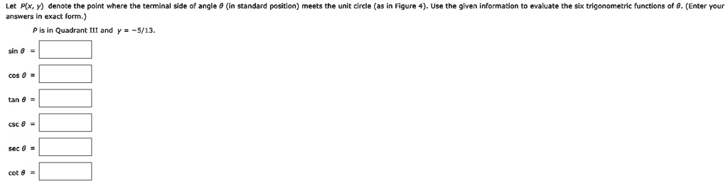 Let P(x, y) denote the point where the terminal side of angle θ (in standard position) meets the unit circle (as in Figure 4). Use the given information to evaluate the six trigonometric functions of θ. (Enter your answers in exact form.)
P is in Quadrant III and y = -5/13.
sin θ = 
cos θ = 
tan θ = 
csc θ = 
sec θ = 
cot θ = 