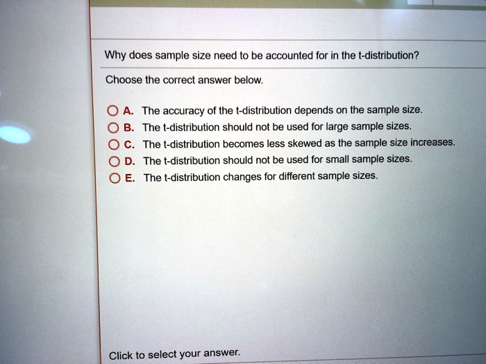 Why does sample size need to be accounted for in the t-distribution?
Choose the correct answer below.
A. The accuracy of the t-distribution depends on the sample size.
B. The t-distribution should not be used for large sample sizes.
C. The t-distribution becomes less skewed as the sample size increases.
D. The t-distribution should not be used for small sample sizes.
E. The t-distribution changes for different sample sizes.
Click to select your answer.