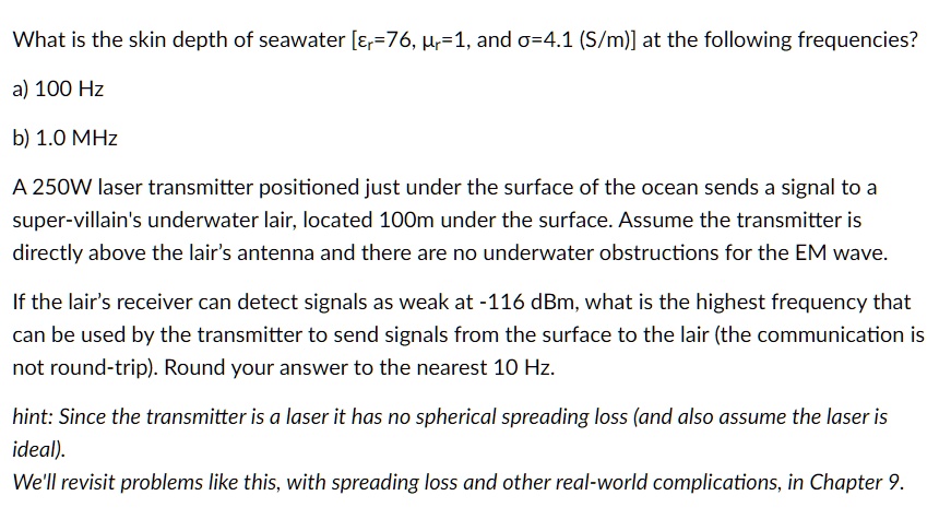 What is the skin depth of seawater [?r=76, ?r=1, and ?=4.1 (S/m)] at the following frequencies?
a) 100 Hz
b) 1.0 MHz
A 250W laser transmitter positioned just under the surface of the ocean sends a signal to a
super-villain's underwater lair, located 100m under the surface. Assume the transmitter is
directly above the lair's antenna and there are no underwater obstructions for the EM wave.
If the lair's receiver can detect signals as weak at -116 dBm, what is the highest frequency that
can be used by the transmitter to send signals from the surface to the lair (the communication is
not round-trip). Round your answer to the nearest 10 Hz.
hint: Since the transmitter is a laser it has no spherical spreading loss (and also assume the laser is
ideal).
We'll revisit problems like this, with spreading loss and other real-world complications, in Chapter 9.