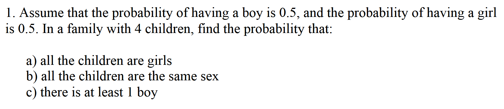 1. Assume that the probability of having a boy is 0.5, and the probability of having a girl is 0.5. In a family with 4 children, find the probability that:

a) all the children are girls
b) all the children are the same sex
c) there is at least 1 boy