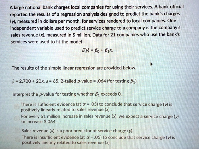 A large national bank charges local companies for using their services. A bank official reported the results of a regression analysis designed to predict the bank's charges (y), measured in dollars per month, for services rendered to local companies. One independent variable used to predict service charge to a company is the company's sales revenue (x), measured in million. Data for 21 companies who use the bank's services were used to fit the model
E(y) = ?? + ??x.
The results of the simple linear regression are provided below.
? = 2,700 + 20x, s = 65, 2-tailed p-value = .064 (for testing ??)
Interpret the p-value for testing whether ?? exceeds 0.
There is sufficient evidence (at ? = .05) to conclude that service charge (y) is positively linearly related to sales revenue (x) .
For every1 million increase in sales revenue (x), we expect a service charge (y) to increase .064.
Sales revenue (x) is a poor predictor of service charge (y).
There is insufficient evidence (at ? = .05) to conclude that service charge (y) is positively linearly related to sales revenue (x).