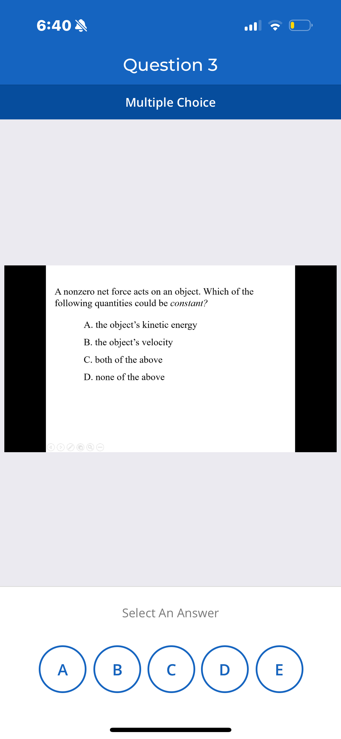 6:40

Question 3

Multiple Choice

A nonzero net force acts on an object. Which of the following quantities could be constant?
A. the object's kinetic energy
B. the object's velocity
C. both of the above
D. none of the above

Select An Answer