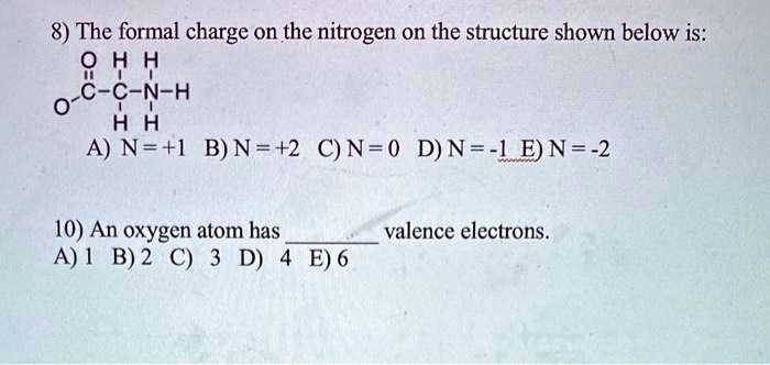 8) The formal charge on the nitrogen on the structure shown below is:
O H H
| | |
O-C-C-N-H
| |
H H
A) N = +1 B) N = +2 C) N = 0 D) N = -1 E) N = -2

10) An oxygen atom has  valence electrons.
A) 1 B) 2 C) 3 D) 4 E) 6