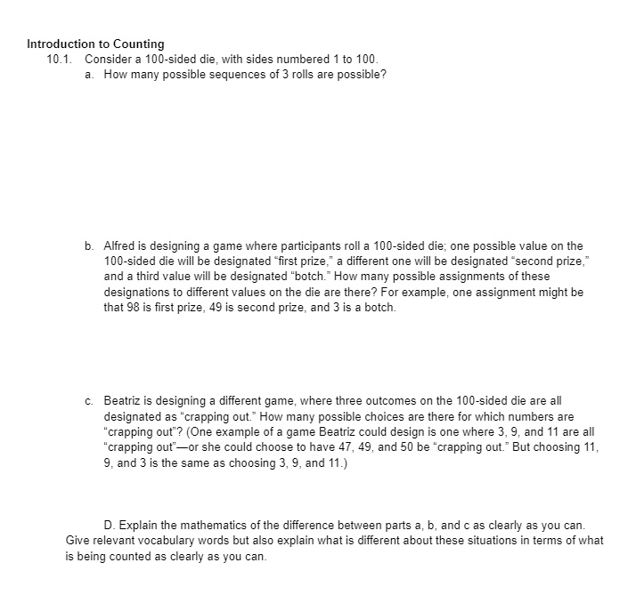 Introduction to Counting
10.1. Consider a 100-sided die, with sides numbered 1 to 100.
a. How many possible sequences of 3 rolls are possible?
b. Alfred is designing a game where participants roll a 100-sided die; one possible value on the
100-sided die will be designated f̈irst prize,ä different one will be designated s̈econd prize,änd a third value will be designated b̈otch.Ḧow many possible assignments of these
designations to different values on the die are there? For example, one assignment might be
that 98 is first prize, 49 is second prize, and 3 is a botch.
c. Beatriz is designing a different game, where three outcomes on the 100-sided die are all
designated as c̈rapping out.Ḧow many possible choices are there for which numbers are
c̈rapping out?̈ (One example of a game Beatriz could design is one where 3, 9, and 11 are all
c̈rapping out-̈or she could choose to have 47, 49, and 50 be c̈rapping out.B̈ut choosing 11,
9, and 3 is the same as choosing 3, 9, and 11.)
D. Explain the mathematics of the difference between parts a, b, and c as clearly as you can.
Give relevant vocabulary words but also explain what is different about these situations in terms of what
is being counted as clearly as you can.