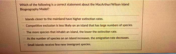 Which of the following is a correct statement about the MacArthur/Wilson Island Biogeography Model?

Islands closer to the mainland have higher extinction rates.
Competitive exclusion is less likely on an island that has large numbers of species.
The more species that inhabit an island, the lower the extinction rate.
As the number of species on an island increases, the emigration rate decreases.
Small islands receive few new immigrant species.