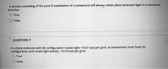 A sample consisting of the pure R enantiomer of a compound will always rotate plane-polarized light in a clockwise direction
O True
False
QUESTION 7
If a chiral molecule with (R) configuration rotates light +10.5^∘ (cw) per g/ml, its enantiomer must have (S) configuration and rotate light exactly -10.5^∘(ccw) per g/ml.
True
False