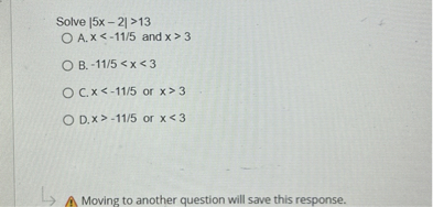 Solve |5x - 2| > 13
A. x < -11/5 and x > 3
B. -11/5 < x < 3
C. x < -11/5 or x > 3
D. x > -11/5 or x < 3