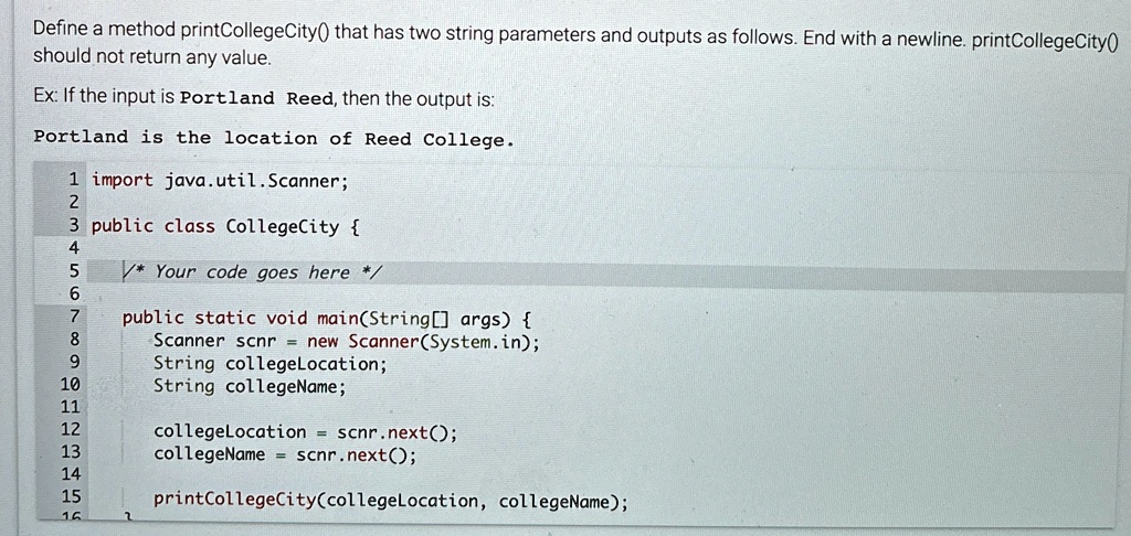 Define a method printCollegeCity() that has two string parameters and outputs as follows. End with a newline. printCollegeCity()
should not return any value.
Ex: If the input is Portland Reed, then the output is:
Portland is the location of Reed College.
1 import java.util.Scanner;
2
3 public class CollegeCity 
4
5
6
7
8
9
10
11
12
13
14
15
16
/* Your code goes here */
public static void main(String[] args) 
Scanner scnr = new Scanner(System.in);
String collegeLocation;
String collegeName;
collegeLocation = scnr.next();
collegeName = scnr.next();
printCollegeCity(collegeLocation, collegeName);
