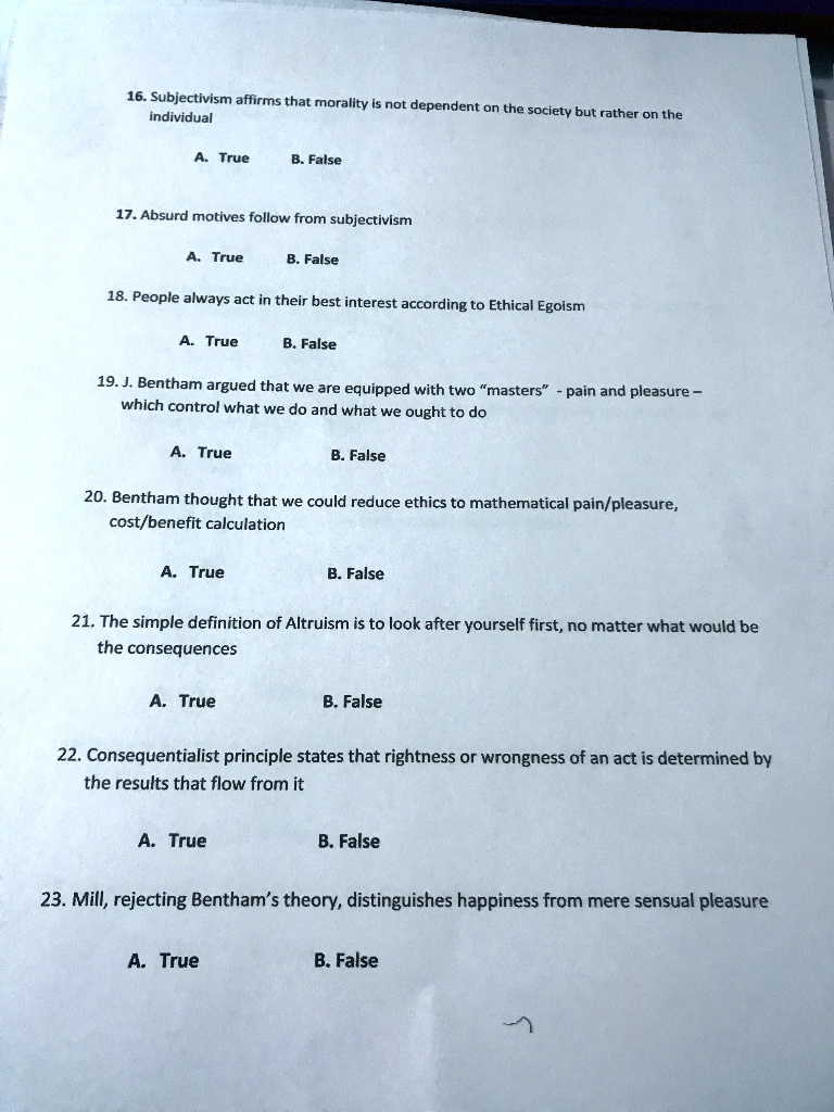 16. Subjectivism affirms that morality is not dependent on the society but rather on the
individual
A. True
B. False
17. Absurd motives follow from subjectivism
A. True
B. False
18. People always act in their best interest according to Ethical Egoism
A. True
B. False
19. J. Bentham argued that we are equipped with two "masters" - pain and pleasure -
which control what we do and what we ought to do
A. True
B. False
20. Bentham thought that we could reduce ethics to mathematical pain/pleasure,
cost/benefit calculation
A. True
B. False
21. The simple definition of Altruism is to look after yourself first, no matter what would be
the consequences
A. True
B. False
22. Consequentialist principle states that rightness or wrongness of an act is determined by
the results that flow from it
A. True
B. False
23. Mill, rejecting Bentham's theory, distinguishes happiness from mere sensual pleasure
A. True
B. False