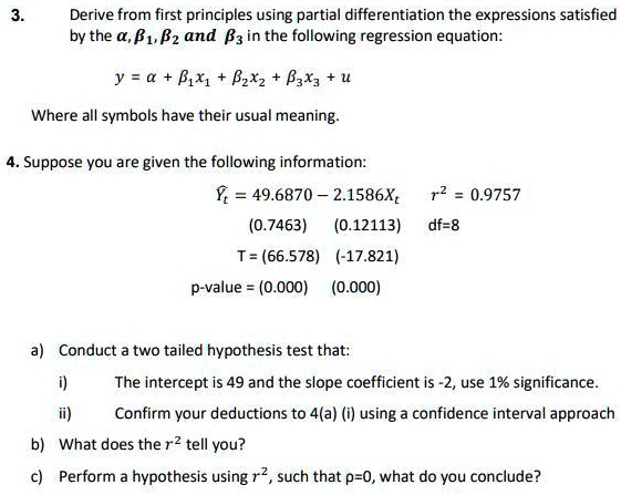 3. Derive from first principles using partial differentiation the expressions satisfied by the ?, ??, ?? and ?? in the following regression equation:
y = ? + ??x? + ??x? + ??x? + u
Where all symbols have their usual meaning.
4. Suppose you are given the following information:
?? = 49.6870 - 2.1586X? r² = 0.9757
(0.7463) (0.12113) df=8
T = (66.578) (-17.821)
p-value = (0.000) (0.000)
a) Conduct a two tailed hypothesis test that:
i) The intercept is 49 and the slope coefficient is -2, use 1% significance.
ii) Confirm your deductions to 4(a) (i) using a confidence interval approach
b) What does the r² tell you?
c) Perform a hypothesis using r², such that ?=0, what do you conclude?