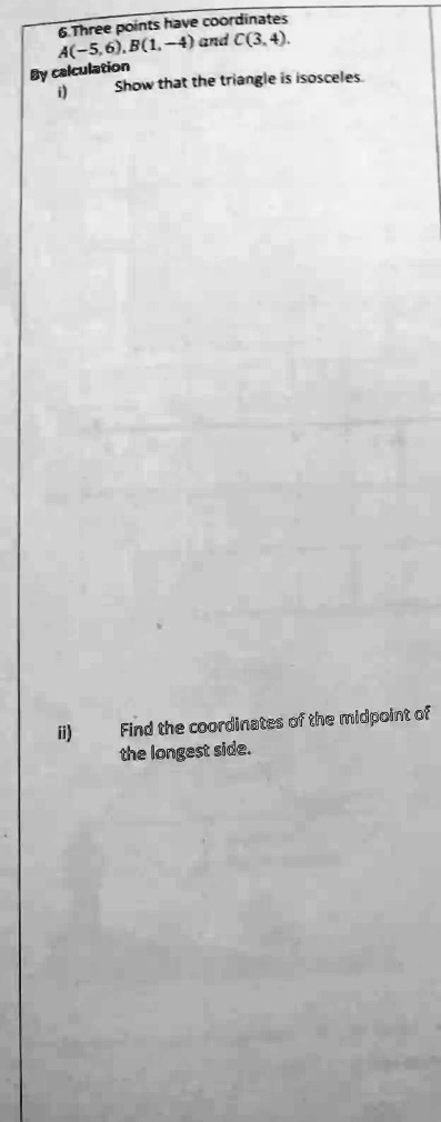6. Three points have coordinates
A(-5, 6), B(1, -4) and C(3, 4).
By calculation
i)
Show that the triangle is isosceles
ii)
Find the coordinates of the midpoint of
the longest side.
