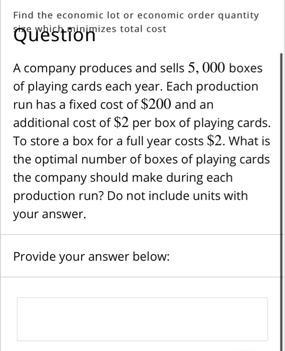 Find the economic lot or economic order quantity size which minimizes total cost

A company produces and sells 5,000 boxes of playing cards each year. Each production run has a fixed cost of 200 and an additional cost of2 per box of playing cards. To store a box for a full year costs 2. What is the optimal number of boxes of playing cards the company should make during each production run? Do not include units with your answer.