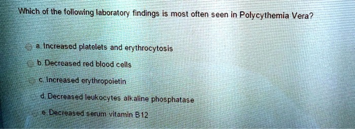 Which of the following laboratory findings is most often seen in Polycythemia Vera?
a. Increased platelets and erythrocytosis
b. Decreased red blood cells
c. Increased erythropoietin
d. Decreased leukocytes alkaline phosphatase
e Decreased serum vitamin B12