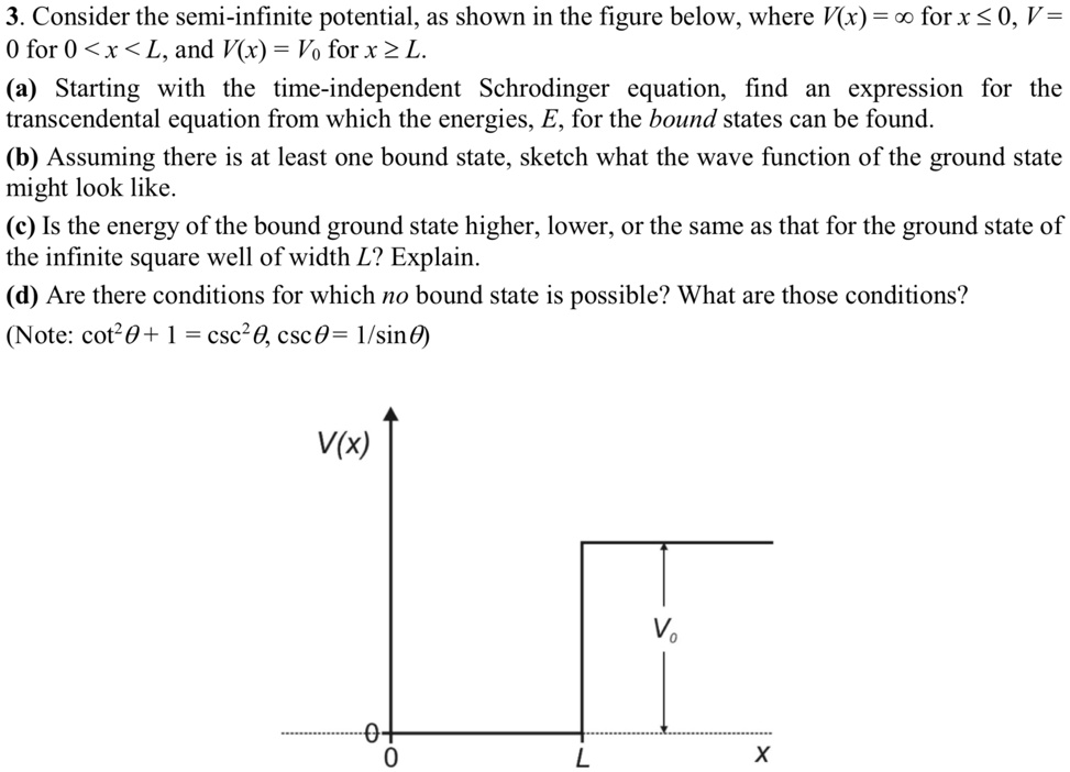 3. Consider the semi-infinite potential, as shown in the figure below, where V(x) = ∞ for x ≤ 0, V = 0 for 0 < x < L, and V(x) = V0 for x ≥ L.
(a) Starting with the time-independent Schrodinger equation, find an expression for the transcendental equation from which the energies, E, for the bound states can be found.
(b) Assuming there is at least one bound state, sketch what the wave function of the ground state might look like.
(c) Is the energy of the bound ground state higher, lower, or the same as that for the ground state of the infinite square well of width L? Explain.
(d) Are there conditions for which no bound state is possible? What are those conditions?
(Note: cot^2θ + 1 = csc^2θ, cscθ = 1/sinθ)
V(x) 
0
0
V0
x